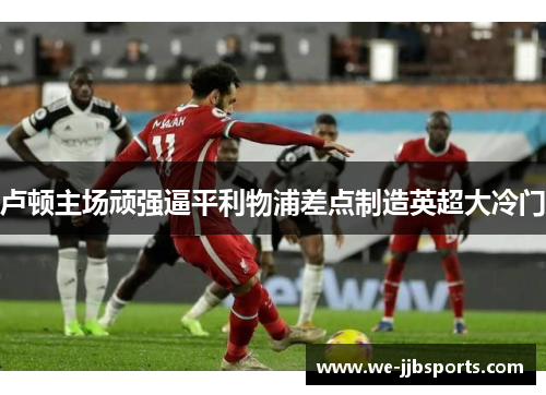 卢顿主场顽强逼平利物浦差点制造英超大冷门 卢顿主场顽强逼平利物浦差点制造英超大冷门